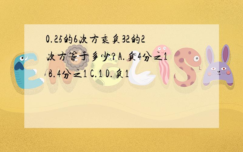 0.25的6次方乘负32的2次方等于多少?A.负4分之1 B.4分之1 C.1 D.负1