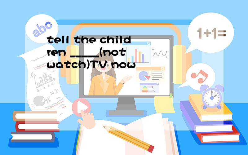 tell the children _____(not watch)TV now