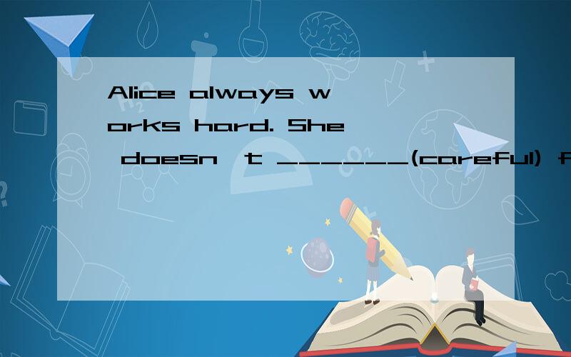 Alice always works hard. She doesn't ______(careful) for anything else.