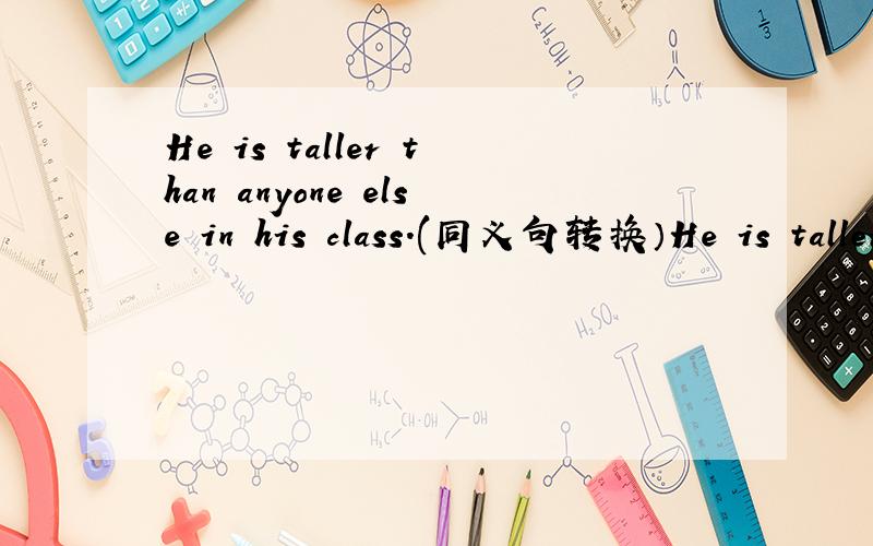 He is taller than anyone else in his class.(同义句转换）He is taller than ( ) ( ) ( )in his class.