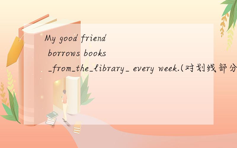 My good friend borrows books _from_the_library_ every week.(对划线部分提问）from the library