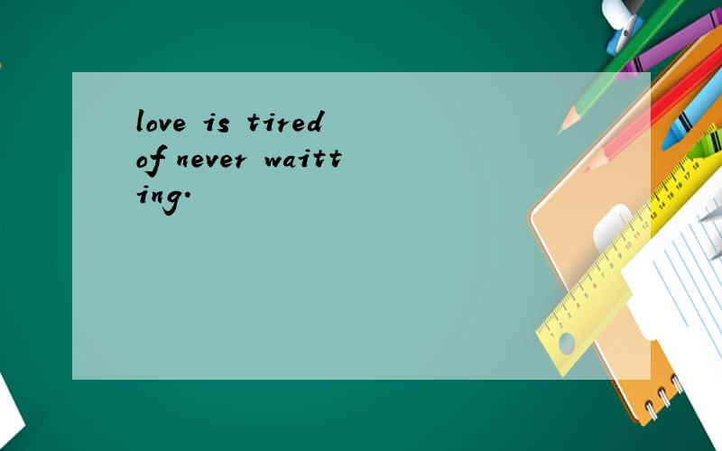 love is tired of never waitting.