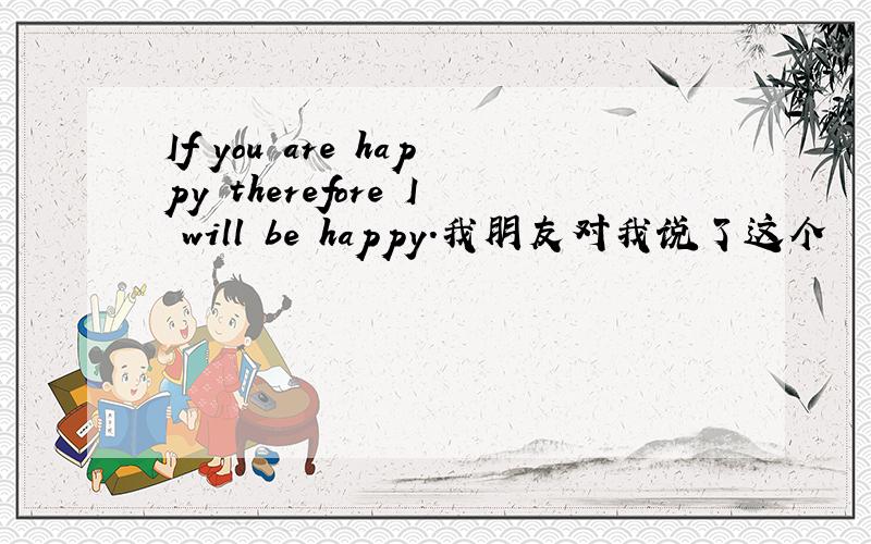 If you are happy therefore I will be happy.我朋友对我说了这个