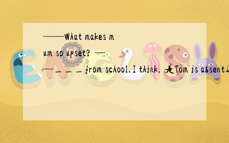 ——What makes mum so upset? ——___from school,I think. 是Tom is absent还是Tom's being absent为什么?