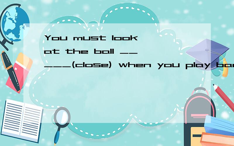 You must look at the ball _____(close) when you play badminton.填什么?为什么
