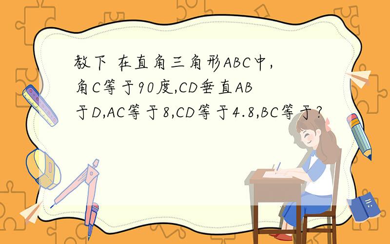 教下 在直角三角形ABC中,角C等于90度,CD垂直AB于D,AC等于8,CD等于4.8,BC等于?