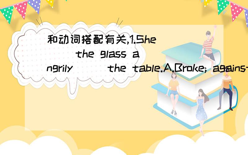 和动词搭配有关,1.She （） the glass angrily () the table.A.Broke; against B.crashed; againstC.Put; over D.threw; on正确答案是B,