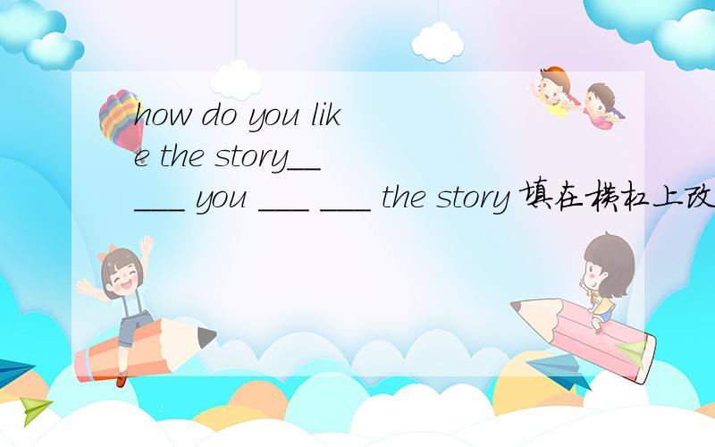 how do you like the story__ ___ you ___ ___ the story 填在横杠上改同义句