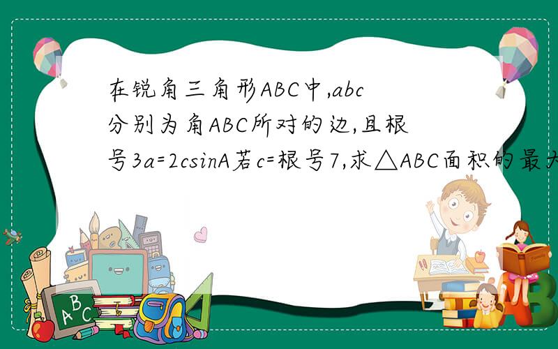 在锐角三角形ABC中,abc分别为角ABC所对的边,且根号3a=2csinA若c=根号7,求△ABC面积的最大值在锐角三角形ABC中,abc分别为角ABC所对的边,且(根号3)a=2csinA若c=根号7,求△ABC面积的最大值