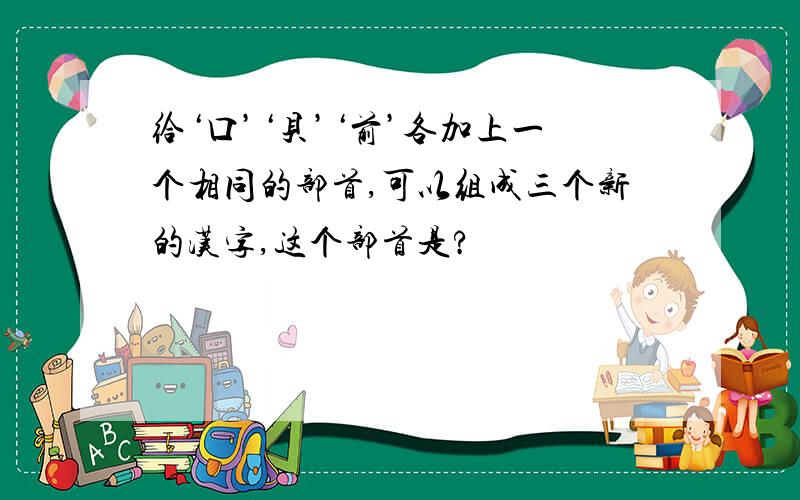 给‘口’‘贝’‘前’各加上一个相同的部首,可以组成三个新的汉字,这个部首是?