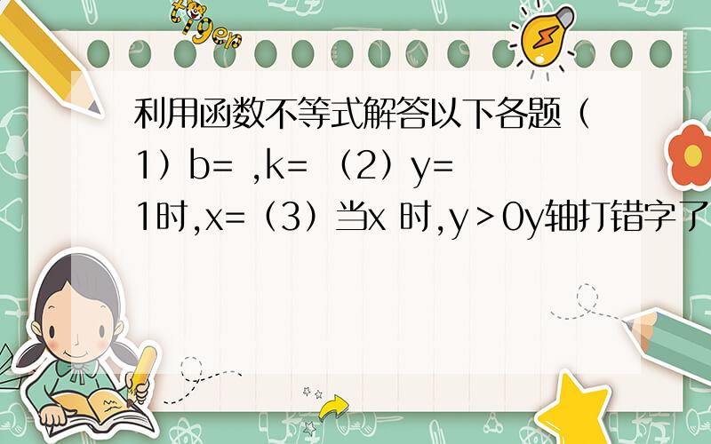 利用函数不等式解答以下各题（1）b= ,k= （2）y=1时,x=（3）当x 时,y＞0y轴打错字了，不是5是1