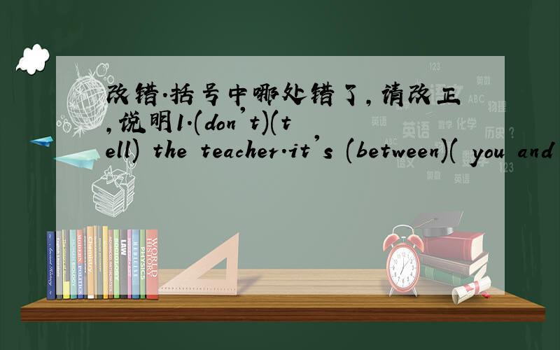 改错.括号中哪处错了,请改正,说明1.(don't)(tell) the teacher.it's (between)( you and i)2.（listen to )me,(children)!i have( a) good news (for) you