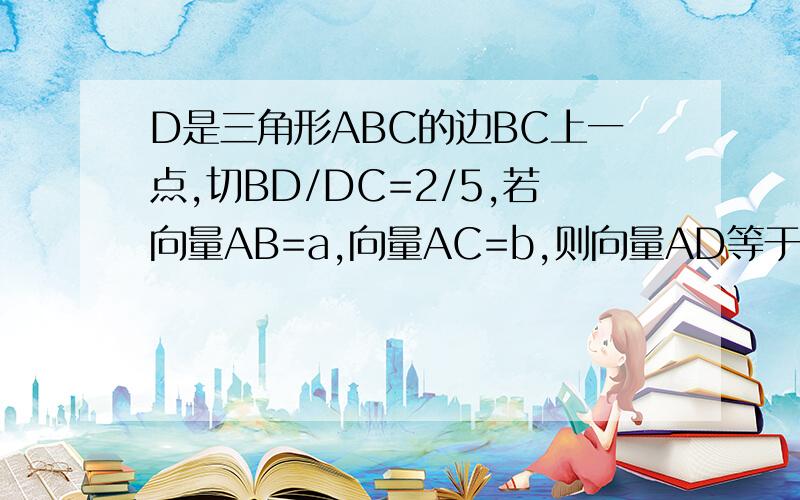 D是三角形ABC的边BC上一点,切BD/DC=2/5,若向量AB=a,向量AC=b,则向量AD等于多少?