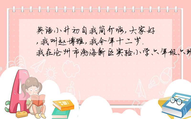 英语小升初自我简介嗨,大家好,我叫赵博雅,我今年十二岁.我在沧州市渤海新区实验小学六年级六班上学.我155厘米高.我是一个既顽皮又爱看书的女孩,但我还是最爱听各种各样的歌曲.关于我