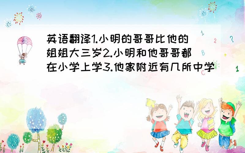 英语翻译1.小明的哥哥比他的姐姐大三岁2.小明和他哥哥都在小学上学3.他家附近有几所中学