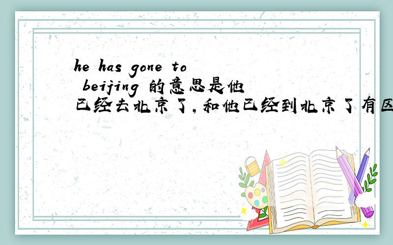 he has gone to beijing 的意思是他已经去北京了,和他已经到北京了有区别吗?、