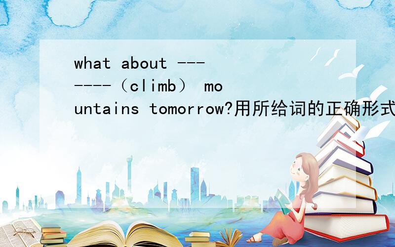 what about -------（climb） mountains tomorrow?用所给词的正确形式填空