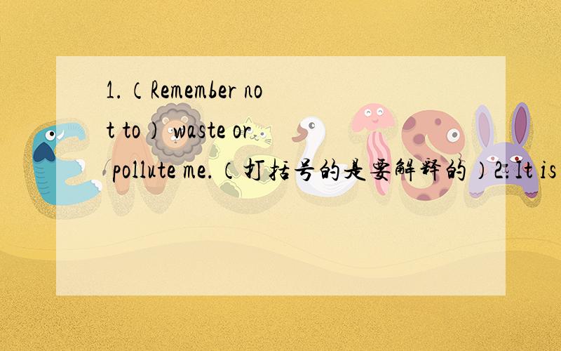 1.（Remember not to） waste or pollute me.（打括号的是要解释的）2.It is not easy for me to get here.(没打括号全解释)3.Daisy froze.4.You can't leave (until) your works finished.5.She was brushing her teeth,(and the tap was on).6.(D