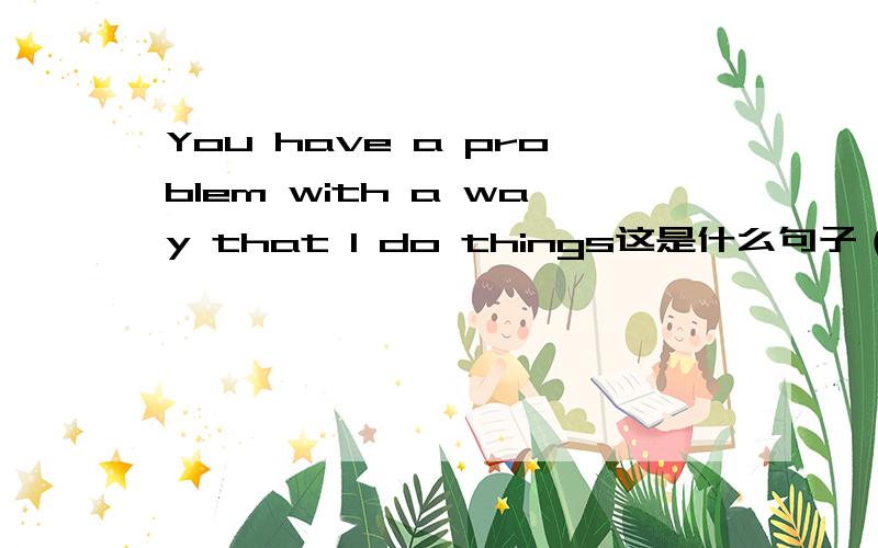 You have a problem with a way that I do things这是什么句子（具体说明一下）