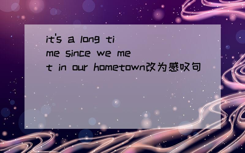it's a long time since we met in our hometown改为感叹句