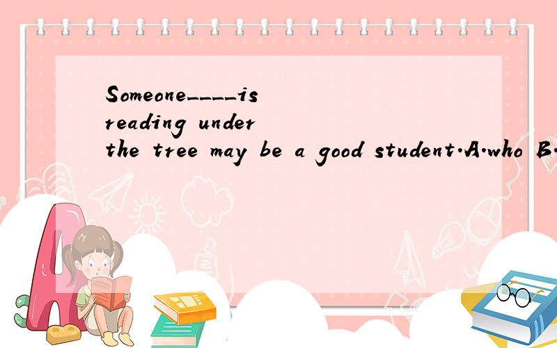 Someone____is reading under the tree may be a good student.A.who B.whom C.that D.which