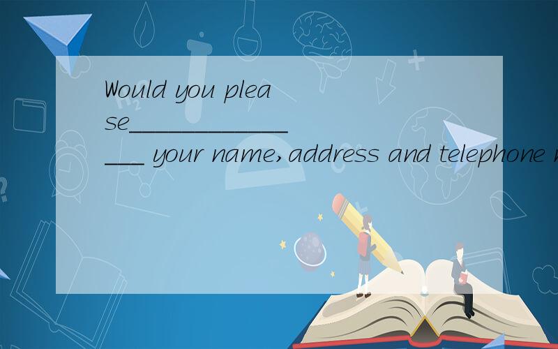 Would you please_______________ your name,address and telephone number here?