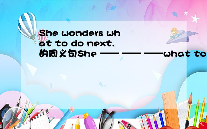 She wonders what to do next.的同义句She —— —— ——what to do next.