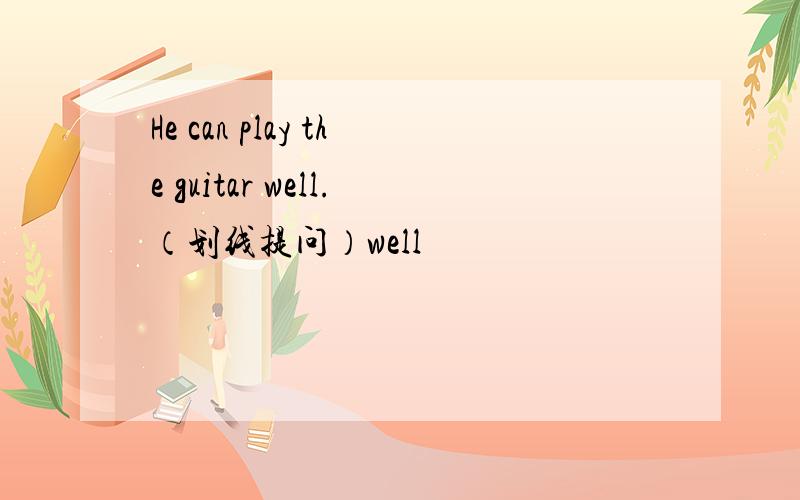 He can play the guitar well.（划线提问）well