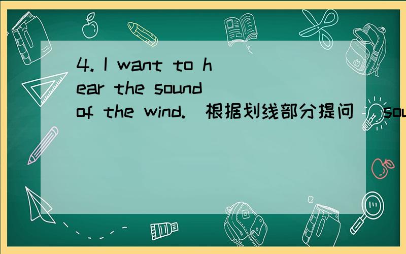 4. I want to hear the sound of the wind.（根据划线部分提问） sound of the wind划线