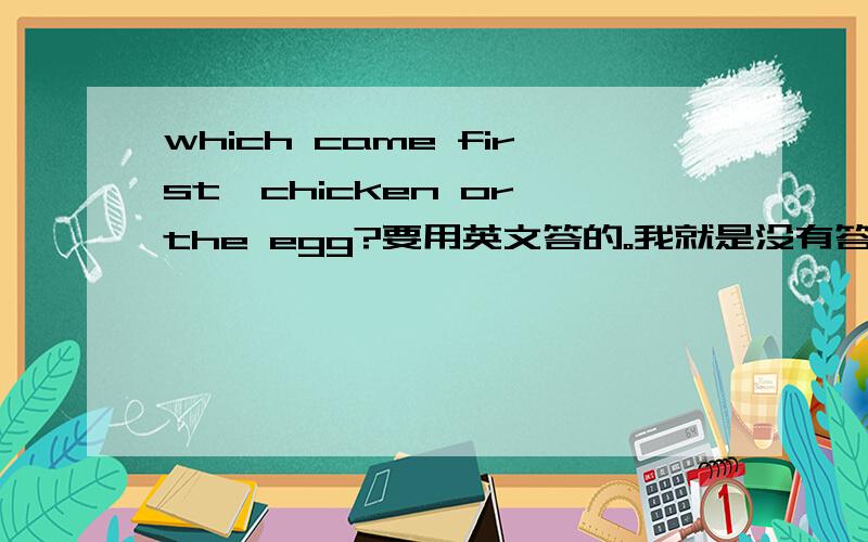 which came first,chicken or the egg?要用英文答的。我就是没有答案啊 哭