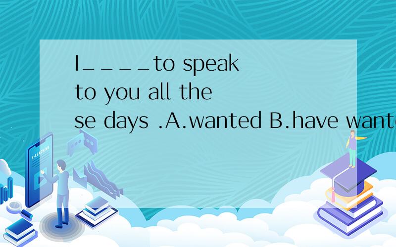 I____to speak to you all these days .A.wanted B.have wanted C.shall want 我选的是A哦,但答案选B,我不是很明白!
