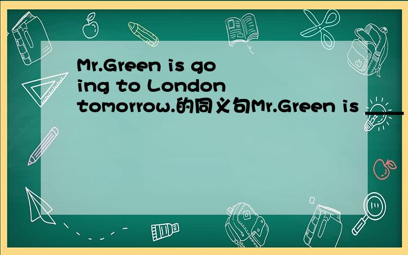 Mr.Green is going to London tomorrow.的同义句Mr.Green is ____ _____ London tomorrow.