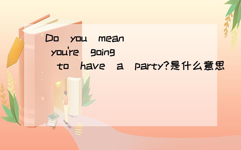 Do  you  mean  you're  going  to  have  a  party?是什么意思