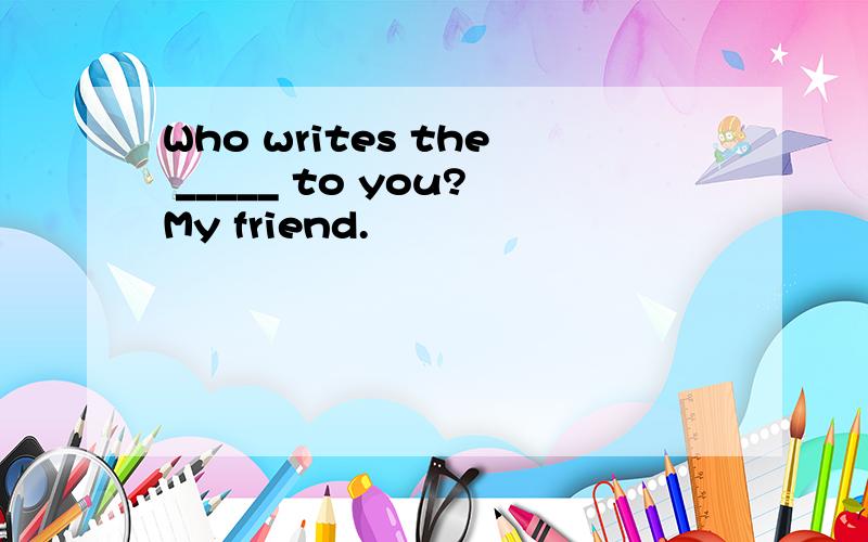 Who writes the _____ to you?My friend.