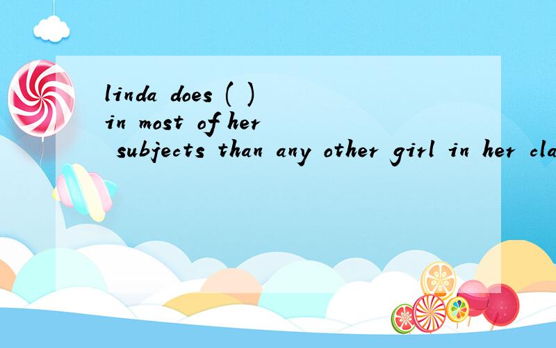 linda does ( )in most of her subjects than any other girl in her class