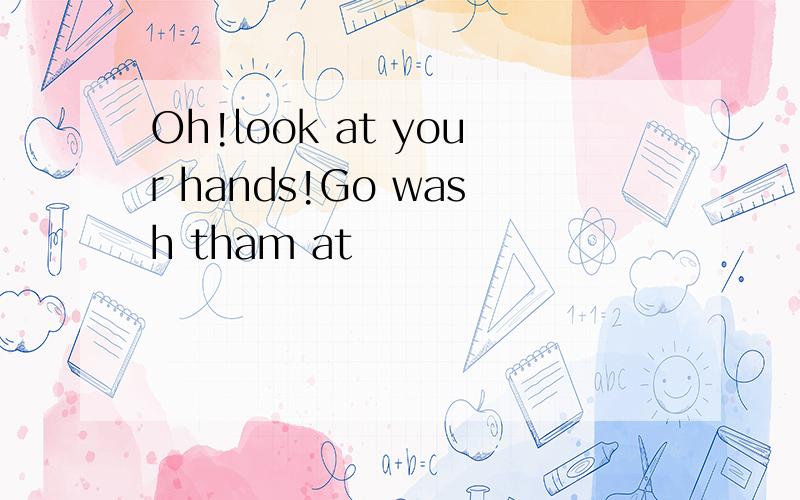 Oh!look at your hands!Go wash tham at