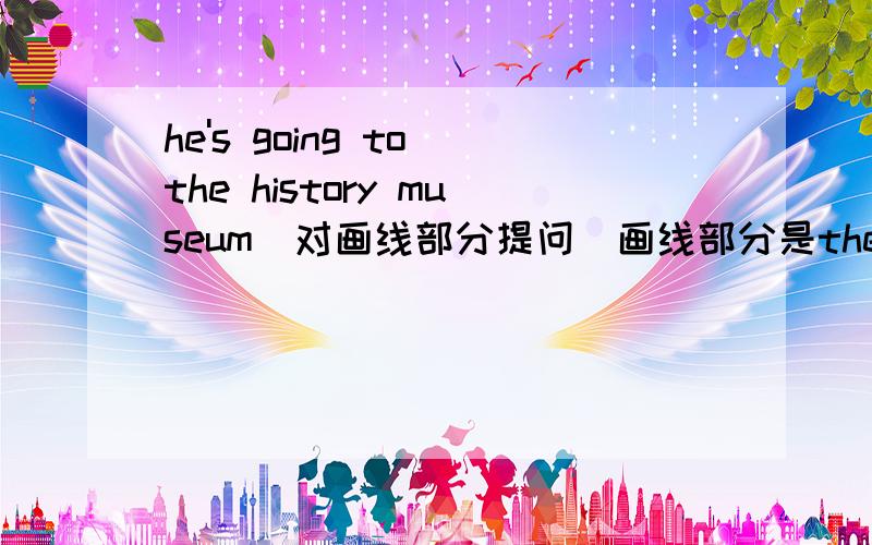 he's going to the history museum(对画线部分提问)画线部分是the history museum.