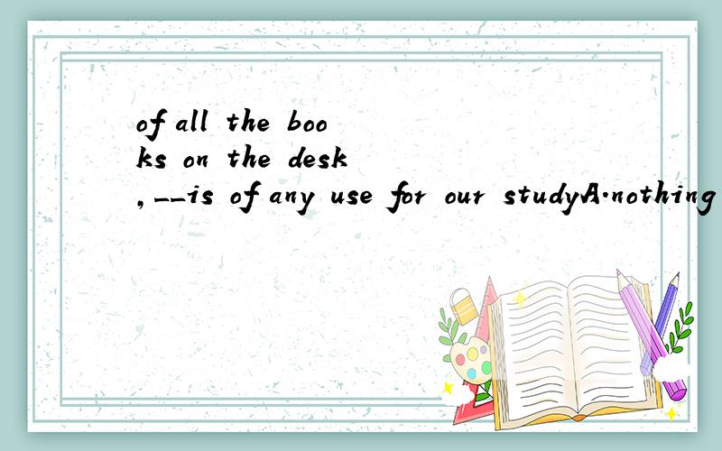 of all the books on the desk,__is of any use for our studyA.nothing B.no one C.neither D.none我一开始选的是B,但答案居然是D,none不是表示‘三个或者三个以上的人或事物都不.’ 是都啊,怎么能接 is 呢