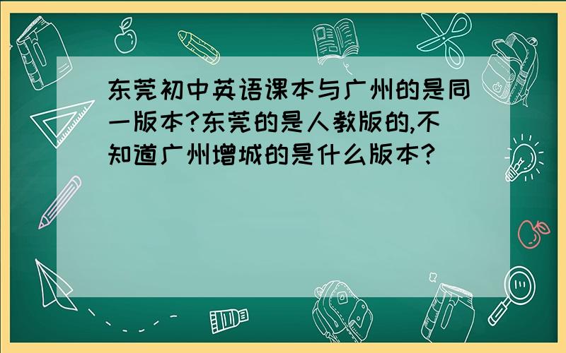东莞初中英语课本与广州的是同一版本?东莞的是人教版的,不知道广州增城的是什么版本?