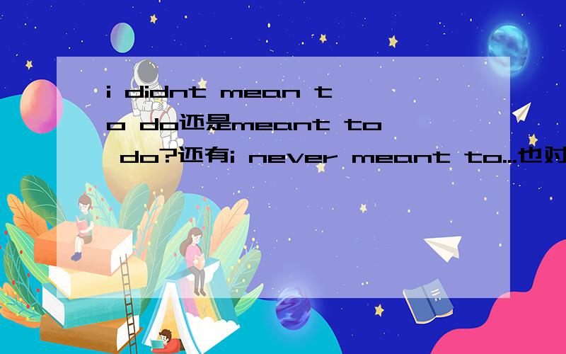 i didnt mean to do还是meant to do?还有i never meant to...也对吗? 这个did为啥可以省?