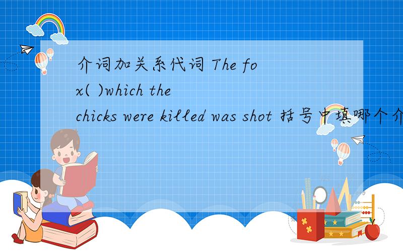 介词加关系代词 The fox( )which the chicks were killed was shot 括号中填哪个介词 为什么?