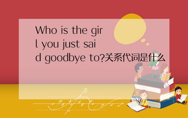 Who is the girl you just said goodbye to?关系代词是什么