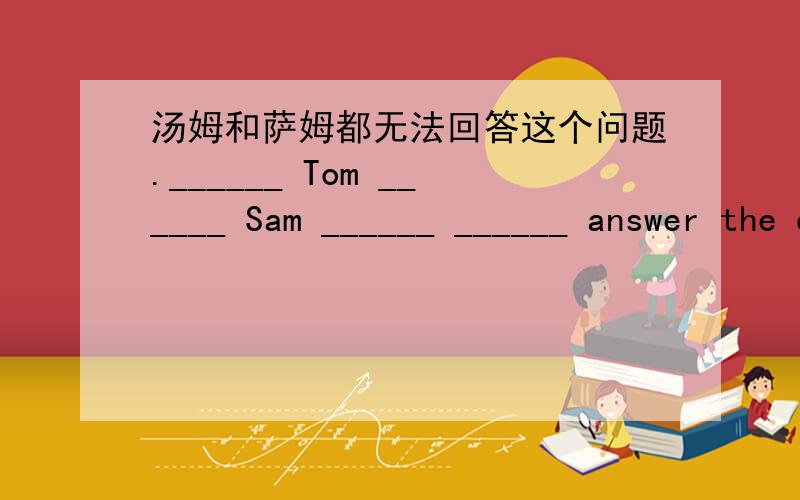 汤姆和萨姆都无法回答这个问题.______ Tom ______ Sam ______ ______ answer the question.句子翻译,一空限填一词