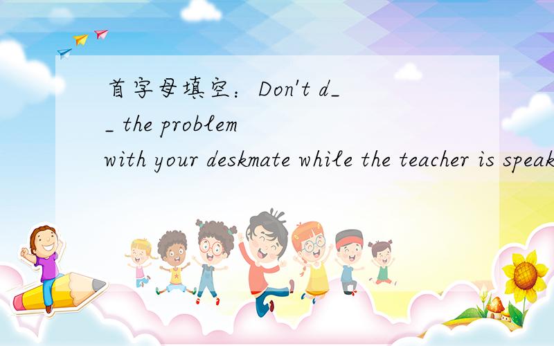 首字母填空：Don't d__ the problem with your deskmate while the teacher is speaking.