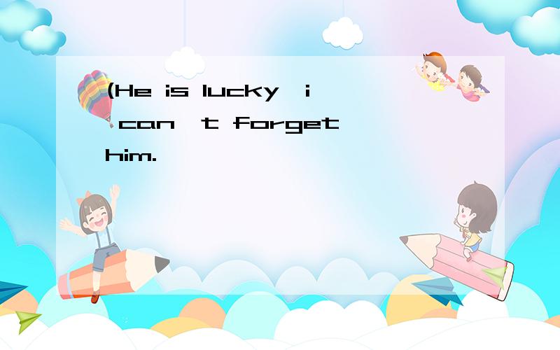 (He is lucky,i can't forget him.