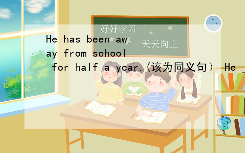 He has been away from school for half a year.(该为同义句） He __ __ ___school half a year