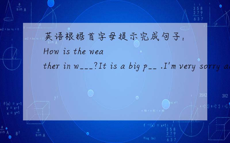 英语根据首字母提示完成句子：How is the weather in w___?It is a big p__ .I'm very sorry about it