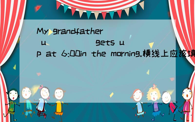 My grandfather u_____ gets up at 6:00in the morning.横线上应该填什么呢
