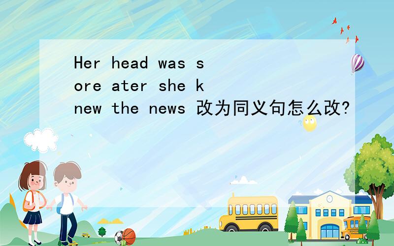 Her head was sore ater she knew the news 改为同义句怎么改?