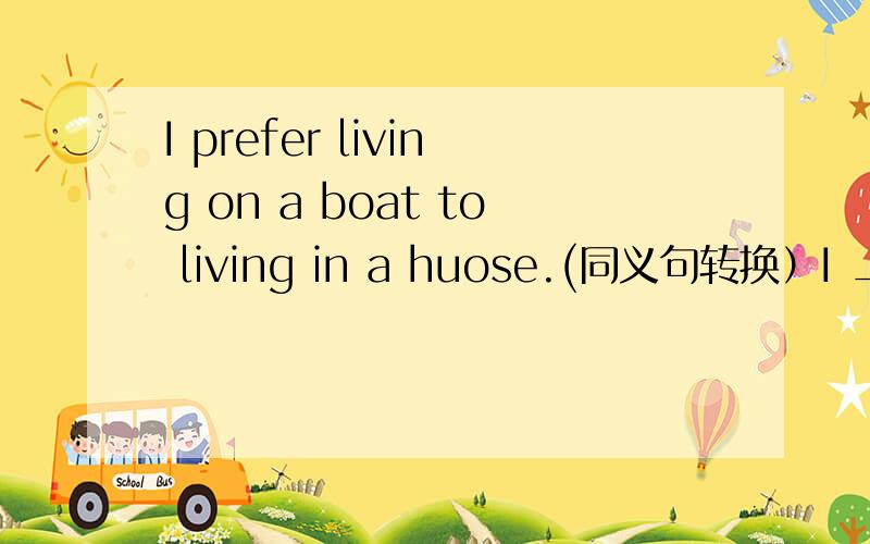 I prefer living on a boat to living in a huose.(同义句转换）I __ __ live on a boat __ in a house.